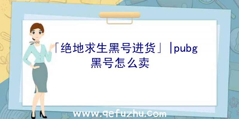 「绝地求生黑号进货」|pubg黑号怎么卖